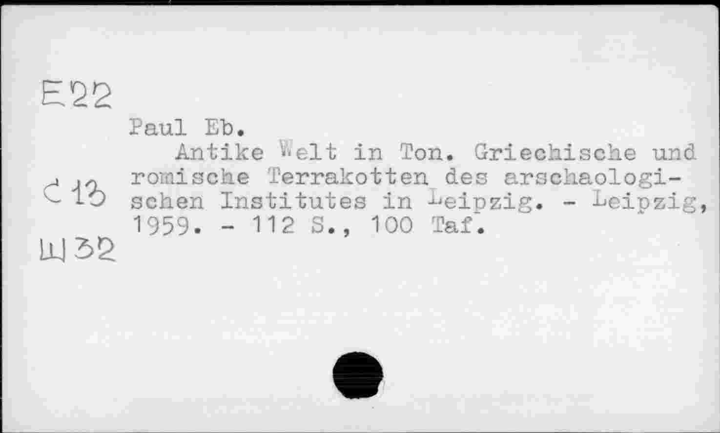 ﻿Е22
Paul ЕЪ.
Antike V*elt in Ton. Griechische und j römische Terrakotten des arschaologi-i-Ô sehen Institutes in tieipZig, _ Leipzig, 1959. - 112 S., 100 Taf.